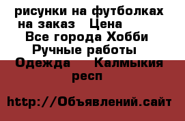 рисунки на футболках на заказ › Цена ­ 600 - Все города Хобби. Ручные работы » Одежда   . Калмыкия респ.